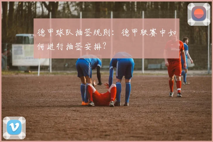 德甲球队抽签规则：德甲联赛中如何进行抽签安排？