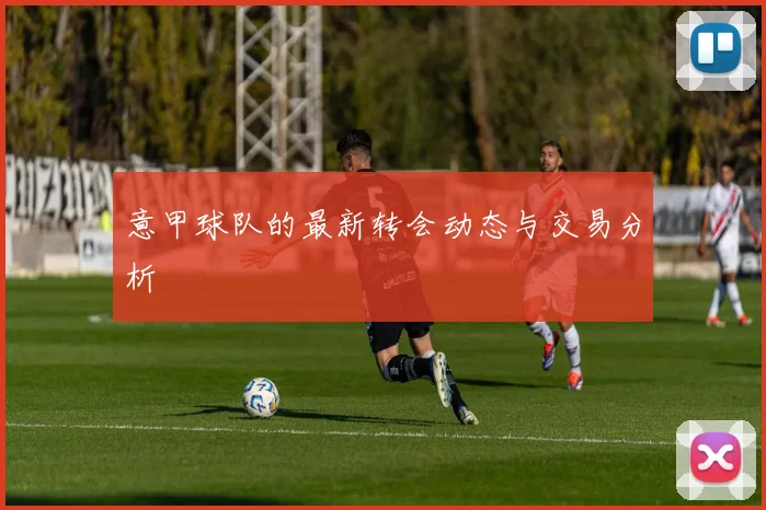 意甲球队的最新转会动态与交易分析
